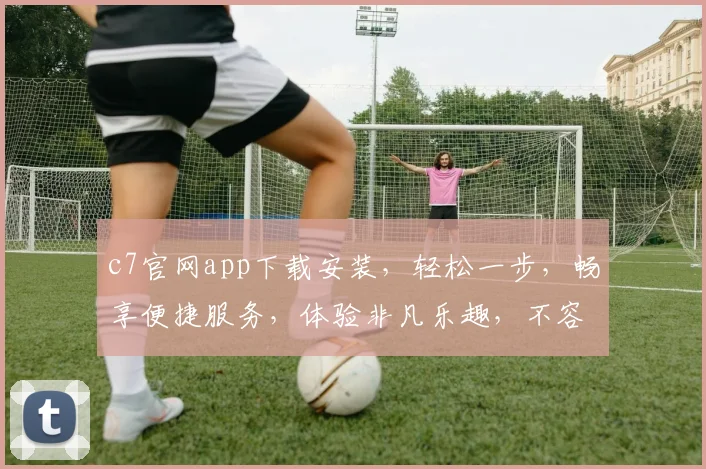 c7官网app下载安装，轻松一步，畅享便捷服务，体验非凡乐趣，不容错过